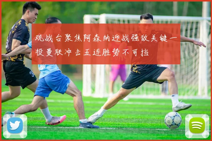 观战台聚焦阿森纳迎战强敌关键一役曼联冲击五连胜势不可挡