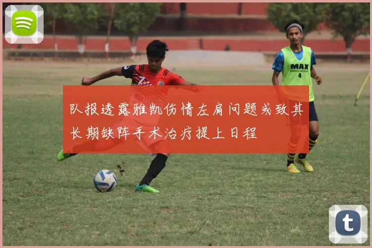 队报透露雅凯伤情左肩问题或致其长期缺阵手术治疗提上日程