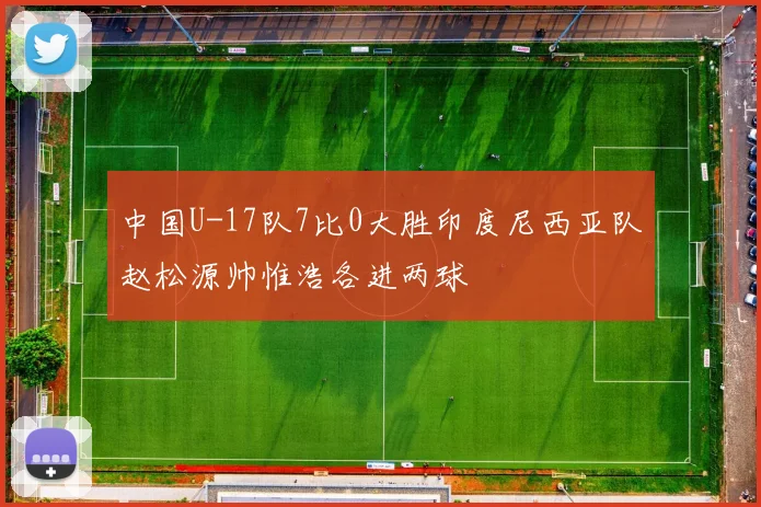 中国U-17队7比0大胜印度尼西亚队赵松源帅惟浩各进两球