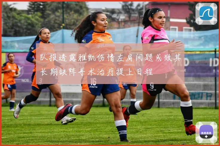 队报透露雅凯伤情左肩问题或致其长期缺阵手术治疗提上日程