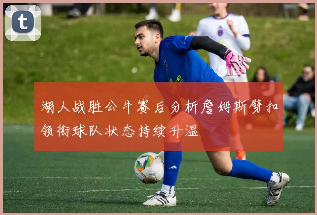 湖人战胜公牛赛后分析詹姆斯劈扣领衔球队状态持续升温