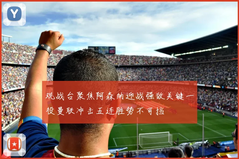 观战台聚焦阿森纳迎战强敌关键一役曼联冲击五连胜势不可挡