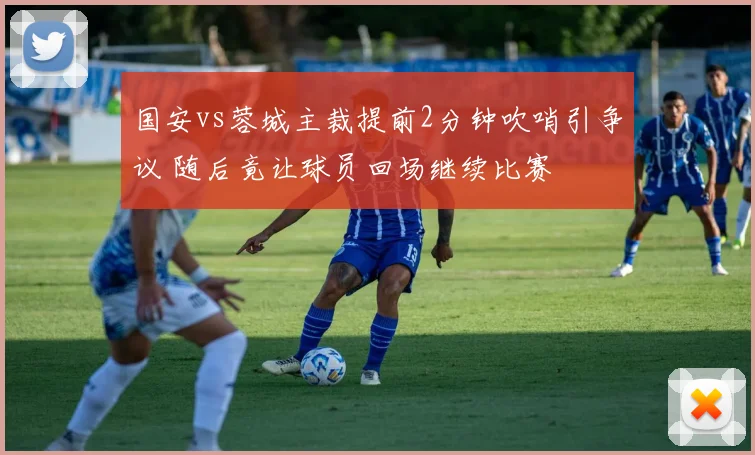 国安vs蓉城主裁提前2分钟吹哨引争议 随后竟让球员回场继续比赛