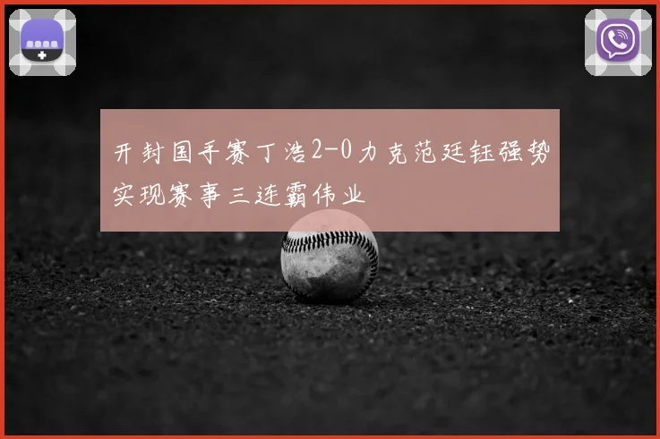 开封国手赛丁浩2-0力克范廷钰强势实现赛事三连霸伟业