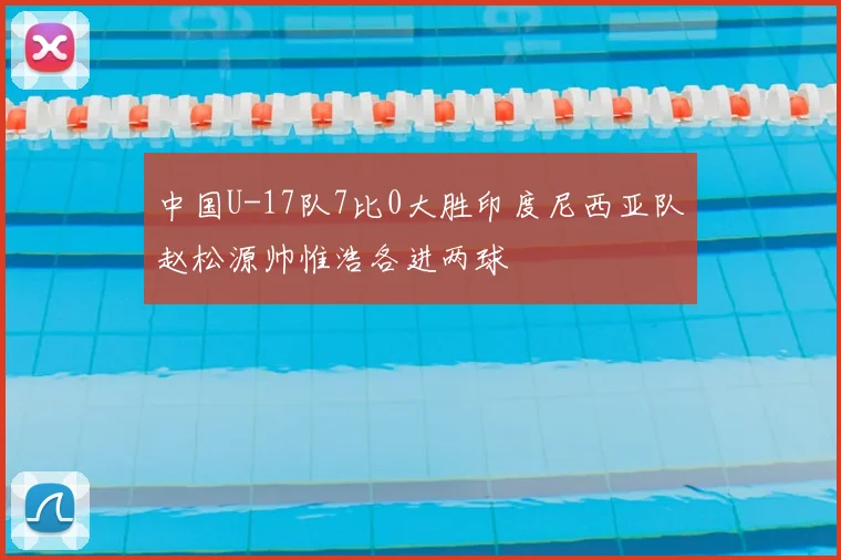 中国U-17队7比0大胜印度尼西亚队赵松源帅惟浩各进两球