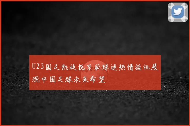 U23国足凯旋抵京获球迷热情接机展现中国足球未来希望