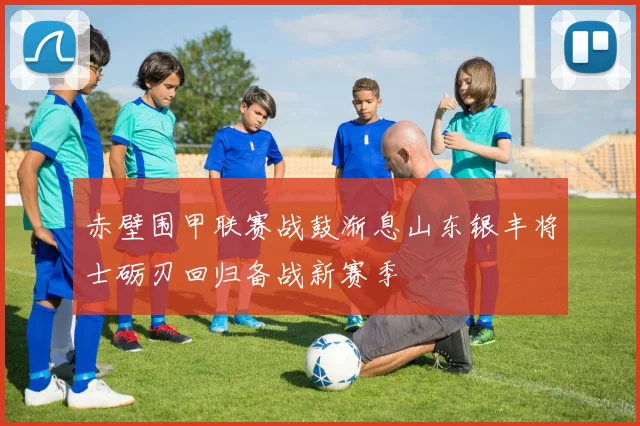 赤壁围甲联赛战鼓渐息山东银丰将士砺刃回归备战新赛季