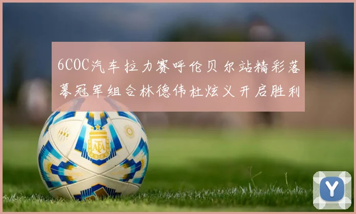 6COC汽车拉力赛呼伦贝尔站精彩落幕冠军组合林德伟杜炫义开启胜利征程